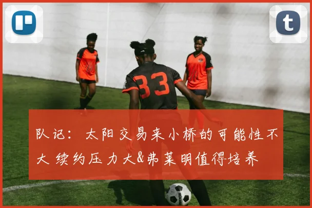 队记:太阳交易来小桥的可能性不大 续约压力大&弗莱明值得培养