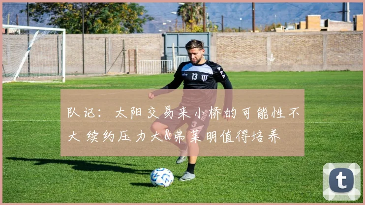队记：太阳交易来小桥的可能性不大 续约压力大&弗莱明值得培养