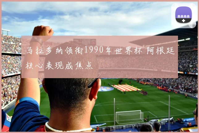 马拉多纳领衔1990年世界杯 阿根廷核心表现成焦点
